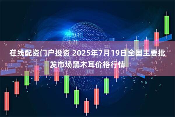 在线配资门户投资 2025年7月19日全国主要批发市场黑木耳价格行情