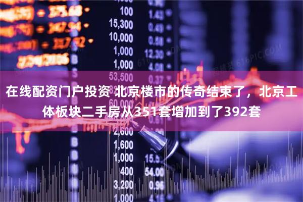 在线配资门户投资 北京楼市的传奇结束了，北京工体板块二手房从351套增加到了392套
