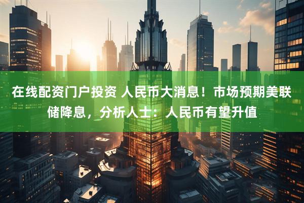 在线配资门户投资 人民币大消息！市场预期美联储降息，分析人士：人民币有望升值