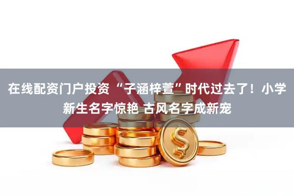 在线配资门户投资 “子涵梓萱”时代过去了！小学新生名字惊艳 古风名字成新宠