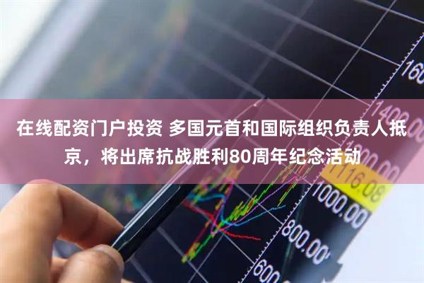 在线配资门户投资 多国元首和国际组织负责人抵京，将出席抗战胜利80周年纪念活动
