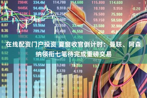在线配资门户投资 夏窗收官倒计时：曼联、阿森纳领衔七笔待完成重磅交易