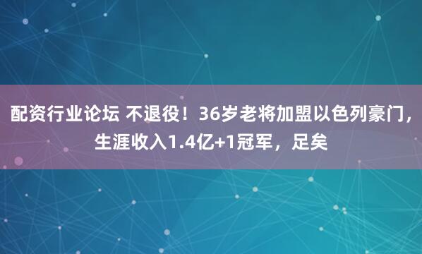 配资行业论坛 不退役！36岁老将加盟以色列豪门，生涯收入1.4亿+1冠军，足矣