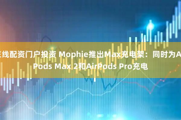 在线配资门户投资 Mophie推出Max充电架：同时为AirPods Max 2和AirPods Pro充电