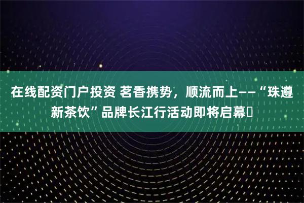 在线配资门户投资 茗香携势，顺流而上——“珠遵新茶饮”品牌长江行活动即将启幕​