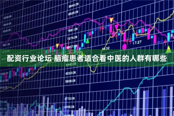 配资行业论坛 脑瘤患者适合看中医的人群有哪些