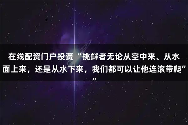 在线配资门户投资 “挑衅者无论从空中来、从水面上来,还是从水下来,我们都可以让他连滚带爬”