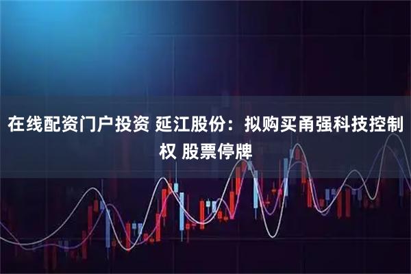 在线配资门户投资 延江股份:拟购买甬强科技控制权 股票停牌