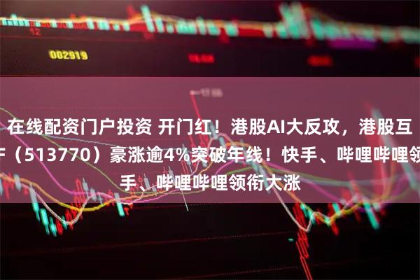 在线配资门户投资 开门红！港股AI大反攻，港股互联网ETF（513770）豪涨逾4%突破年线！快手、哔哩哔哩领衔大涨