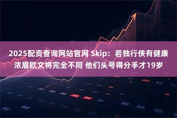 2025配资查询网站官网 Skip：若独行侠有健康浓眉欧文将完全不同 他们头号得分手才19岁