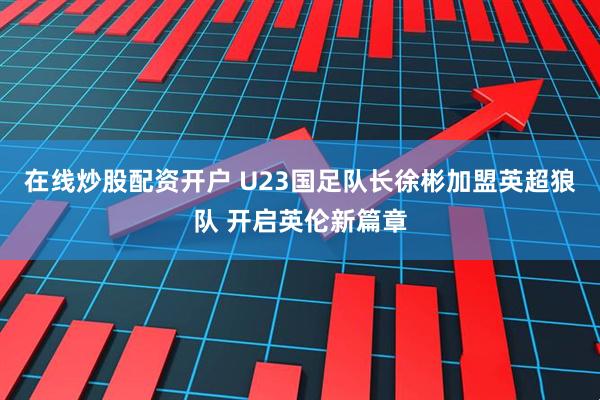 在线炒股配资开户 U23国足队长徐彬加盟英超狼队 开启英伦新篇章