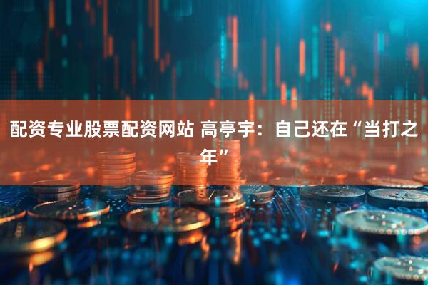 配资专业股票配资网站 高亭宇：自己还在“当打之年”