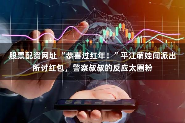 股票配资网址 “恭喜过红年！”平江萌娃闯派出所讨红包，警察叔叔的反应太圈粉