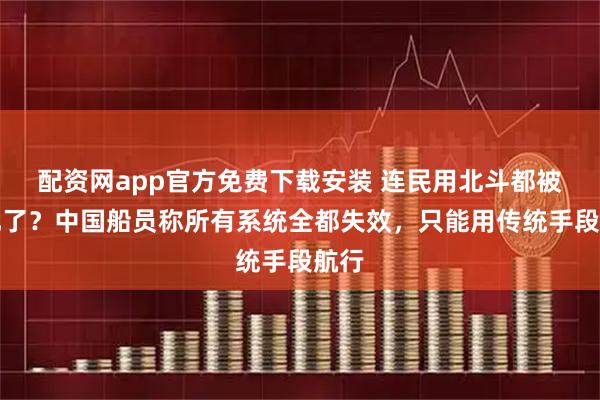 配资网app官方免费下载安装 连民用北斗都被干扰了？中国船员称所有系统全都失效，只能用传统手段航行