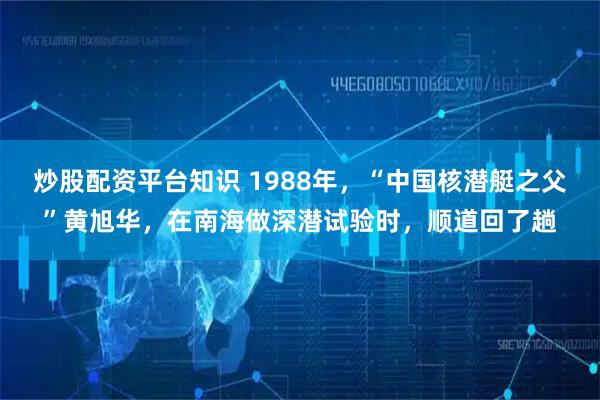 炒股配资平台知识 1988年，“中国核潜艇之父”黄旭华，在南海做深潜试验时，顺道回了趟