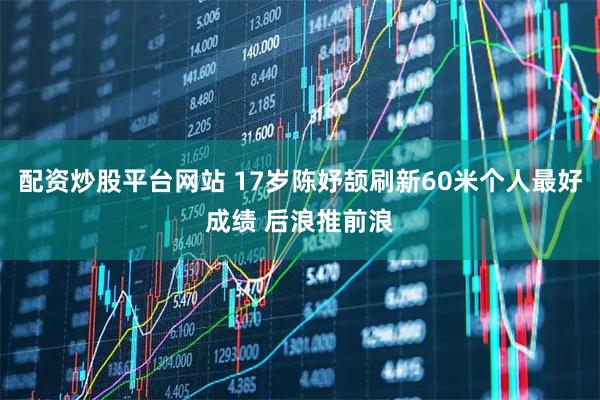 配资炒股平台网站 17岁陈妤颉刷新60米个人最好成绩 后浪推前浪