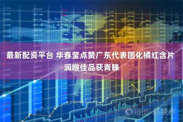 最新配资平台 华春莹点赞广东代表团化橘红含片 润喉佳品获青睐