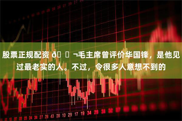 股票正规配资 🌬毛主席曾评价华国锋，是他见过最老实的人。不过，令很多人意想不到的