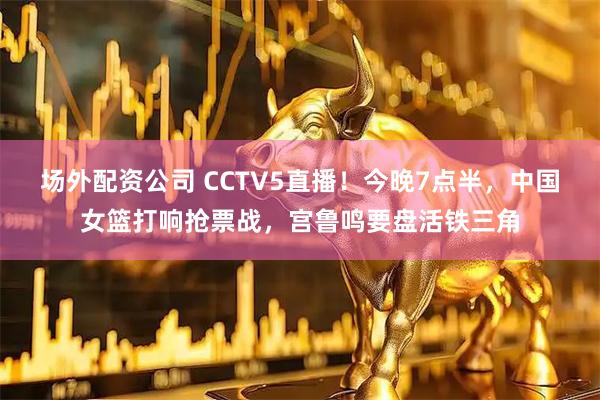 场外配资公司 CCTV5直播！今晚7点半，中国女篮打响抢票战，宫鲁鸣要盘活铁三角