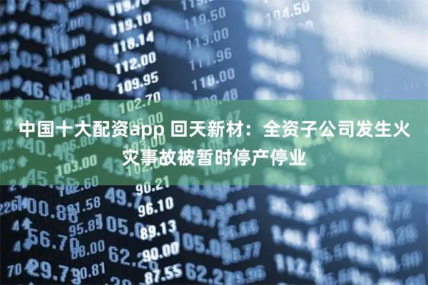 中国十大配资app 回天新材：全资子公司发生火灾事故被暂时停产停业