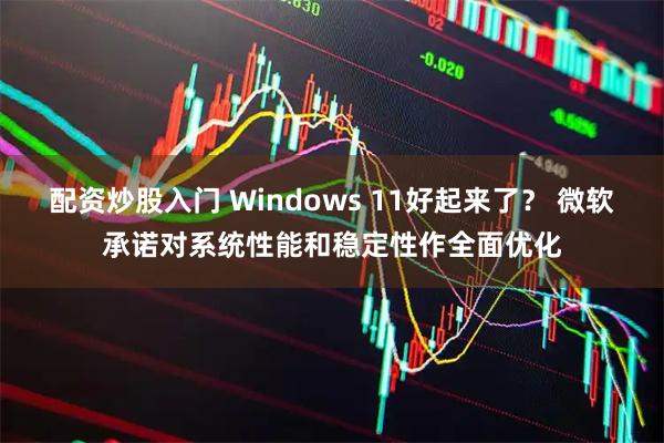 配资炒股入门 Windows 11好起来了? 微软承诺对系统性能和稳定性作全面优化