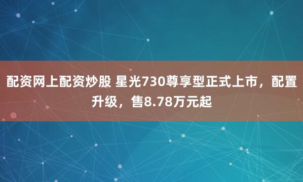 配资网上配资炒股 星光730尊享型正式上市，配置升级，售8.78万元起
