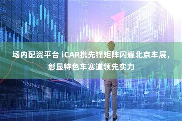 场内配资平台 iCAR携先锋矩阵闪耀北京车展，彰显特色车赛道领先实力