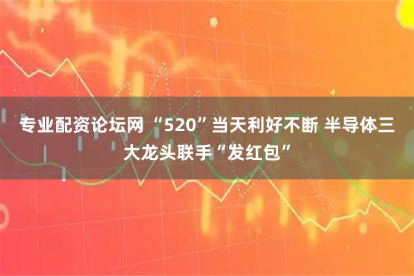 专业配资论坛网 “520”当天利好不断 半导体三大龙头联手“发红包”