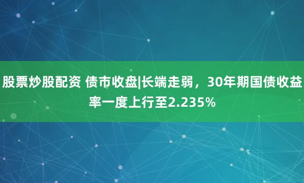 股票炒股配资 债市收盘|长端走弱，30年期国债收益率一度上行至2.235%