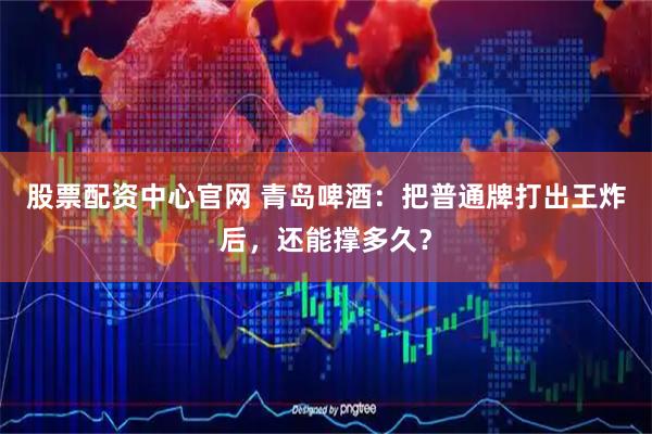 股票配资中心官网 青岛啤酒：把普通牌打出王炸后，还能撑多久？