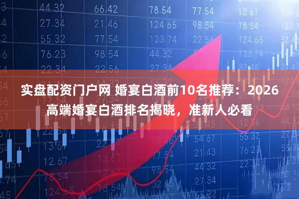实盘配资门户网 婚宴白酒前10名推荐：2026高端婚宴白酒排名揭晓，准新人必看