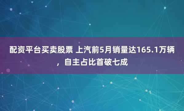 配资平台买卖股票 上汽前5月销量达165.1万辆，自主占比首破七成