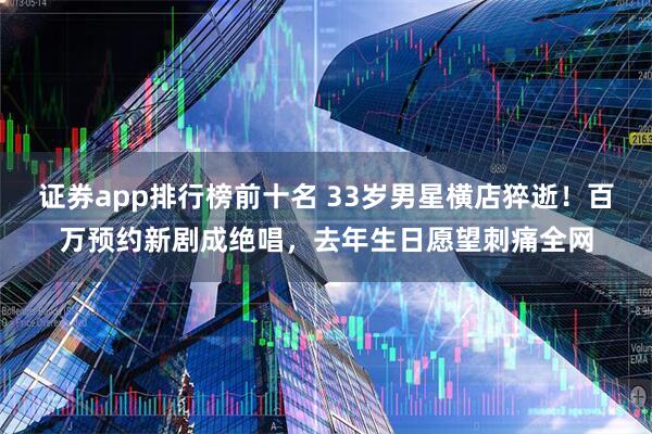 证券app排行榜前十名 33岁男星横店猝逝！百万预约新剧成绝唱，去年生日愿望刺痛全网