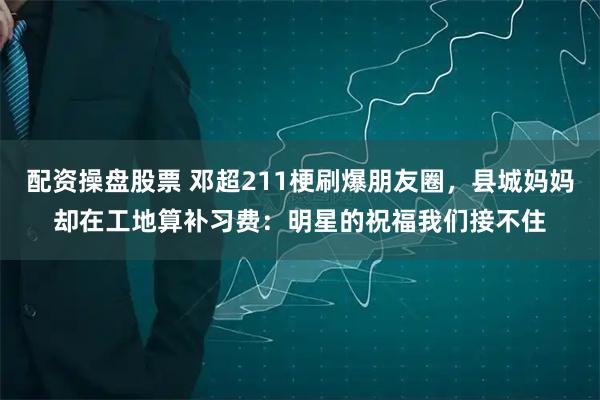 配资操盘股票 邓超211梗刷爆朋友圈，县城妈妈却在工地算补习费：明星的祝福我们接不住
