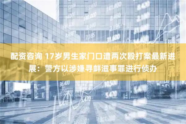 配资咨询 17岁男生家门口遭两次殴打案最新进展：警方以涉嫌寻衅滋事罪进行侦办