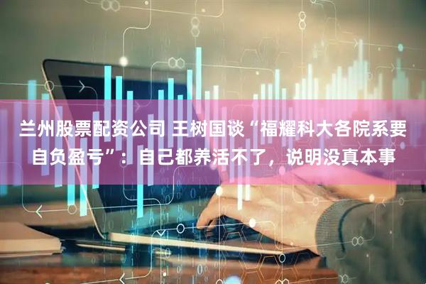 兰州股票配资公司 王树国谈“福耀科大各院系要自负盈亏”：自己都养活不了，说明没真本事