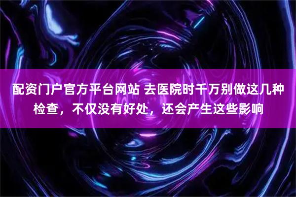 配资门户官方平台网站 去医院时千万别做这几种检查，不仅没有好处，还会产生这些影响