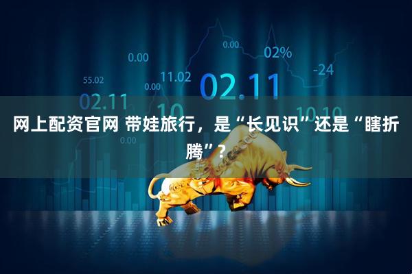 网上配资官网 带娃旅行，是“长见识”还是“瞎折腾”?