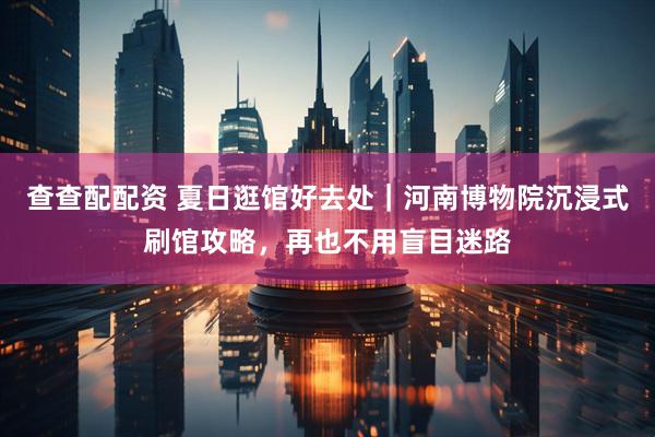 查查配配资 夏日逛馆好去处｜河南博物院沉浸式刷馆攻略，再也不用盲目迷路