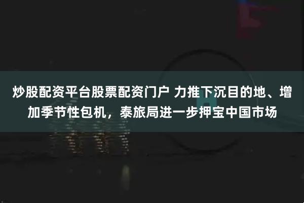 炒股配资平台股票配资门户 力推下沉目的地、增加季节性包机，泰旅局进一步押宝中国市场