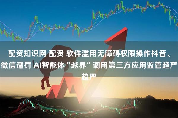 配资知识网 配资 软件滥用无障碍权限操作抖音、微信遭罚 AI智能体“越界”调用第三方应用监管趋严