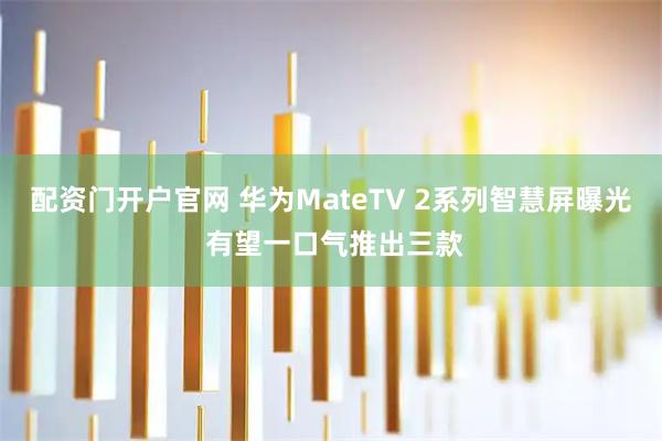 配资门开户官网 华为MateTV 2系列智慧屏曝光 有望一口气推出三款